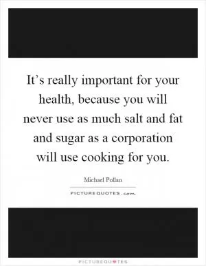 It’s really important for your health, because you will never use as much salt and fat and sugar as a corporation will use cooking for you Picture Quote #1
