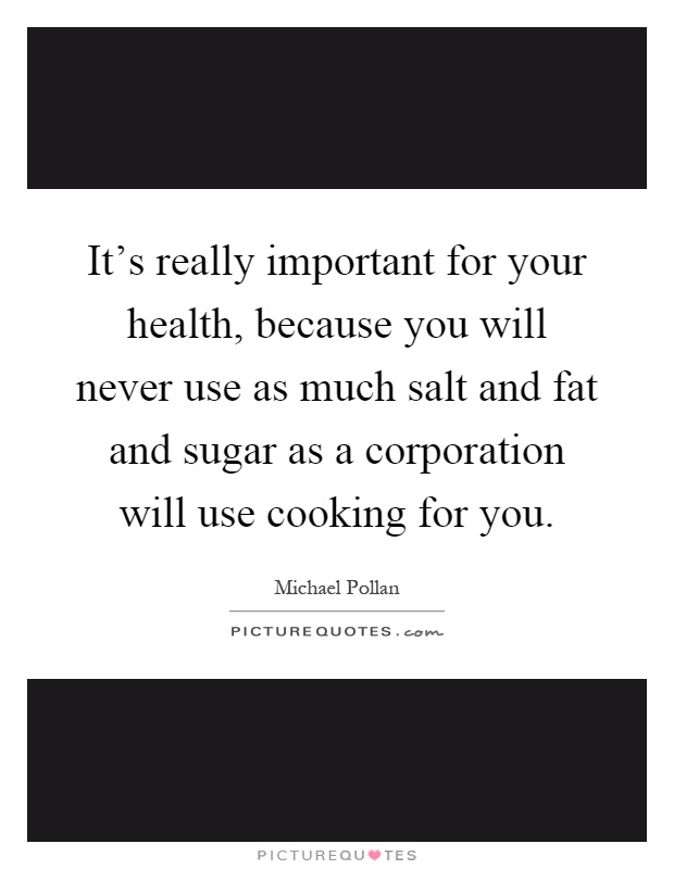 It's really important for your health, because you will never use as much salt and fat and sugar as a corporation will use cooking for you Picture Quote #1