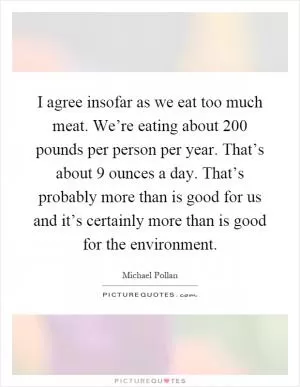 I agree insofar as we eat too much meat. We’re eating about 200 pounds per person per year. That’s about 9 ounces a day. That’s probably more than is good for us and it’s certainly more than is good for the environment Picture Quote #1