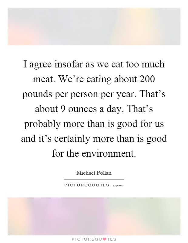 I agree insofar as we eat too much meat. We're eating about 200 pounds per person per year. That's about 9 ounces a day. That's probably more than is good for us and it's certainly more than is good for the environment Picture Quote #1