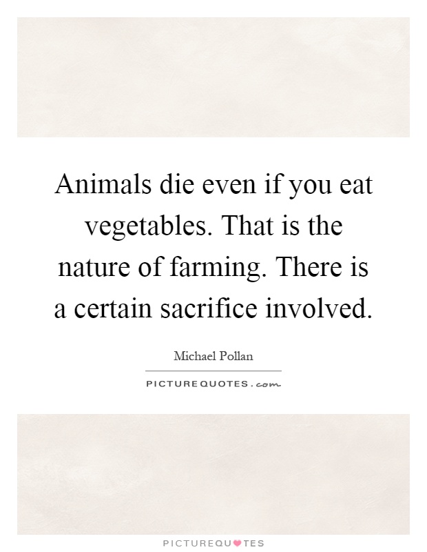 Animals die even if you eat vegetables. That is the nature of farming. There is a certain sacrifice involved Picture Quote #1