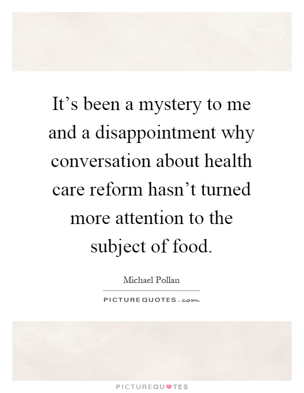 It's been a mystery to me and a disappointment why conversation about health care reform hasn't turned more attention to the subject of food Picture Quote #1