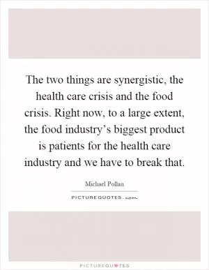 The two things are synergistic, the health care crisis and the food crisis. Right now, to a large extent, the food industry’s biggest product is patients for the health care industry and we have to break that Picture Quote #1
