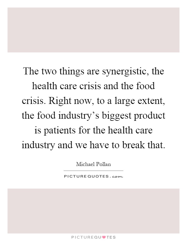 The two things are synergistic, the health care crisis and the food crisis. Right now, to a large extent, the food industry's biggest product is patients for the health care industry and we have to break that Picture Quote #1