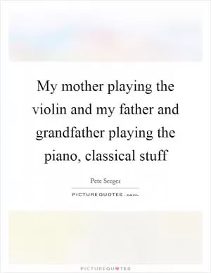 My mother playing the violin and my father and grandfather playing the piano, classical stuff Picture Quote #1
