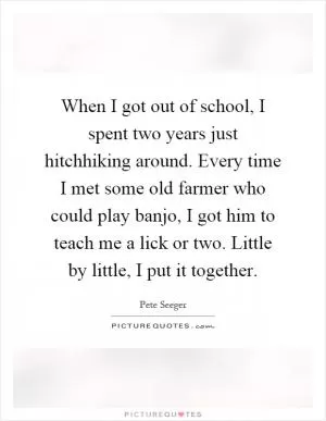 When I got out of school, I spent two years just hitchhiking around. Every time I met some old farmer who could play banjo, I got him to teach me a lick or two. Little by little, I put it together Picture Quote #1