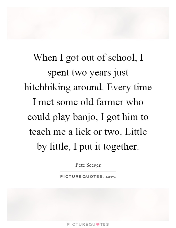 When I got out of school, I spent two years just hitchhiking around. Every time I met some old farmer who could play banjo, I got him to teach me a lick or two. Little by little, I put it together Picture Quote #1