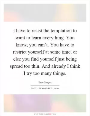 I have to resist the temptation to want to learn everything. You know, you can’t. You have to restrict yourself at some time, or else you find yourself just being spread too thin. And already I think I try too many things Picture Quote #1