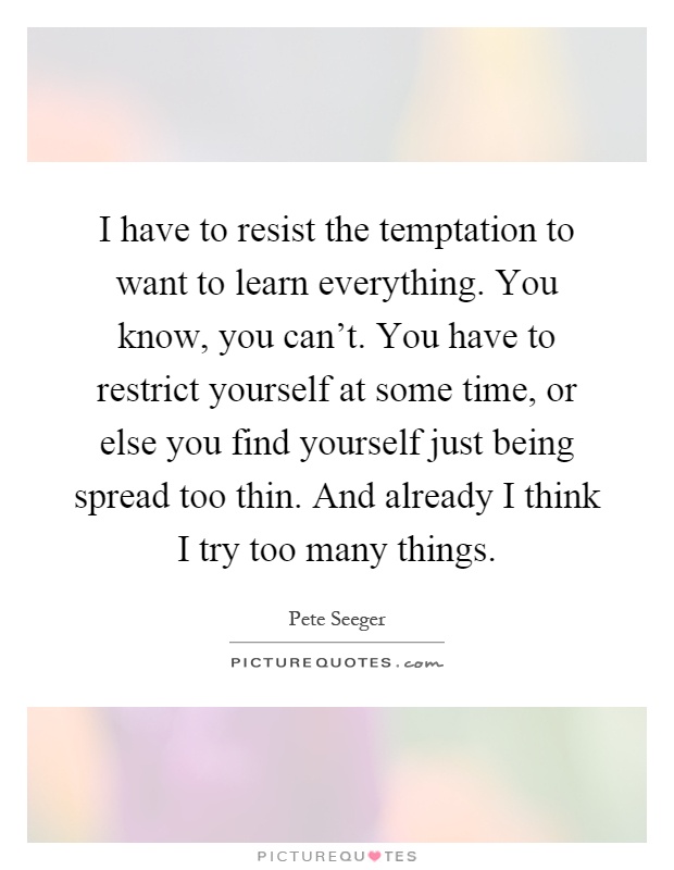 I have to resist the temptation to want to learn everything. You know, you can't. You have to restrict yourself at some time, or else you find yourself just being spread too thin. And already I think I try too many things Picture Quote #1