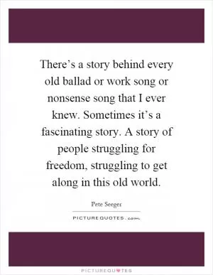 There’s a story behind every old ballad or work song or nonsense song that I ever knew. Sometimes it’s a fascinating story. A story of people struggling for freedom, struggling to get along in this old world Picture Quote #1