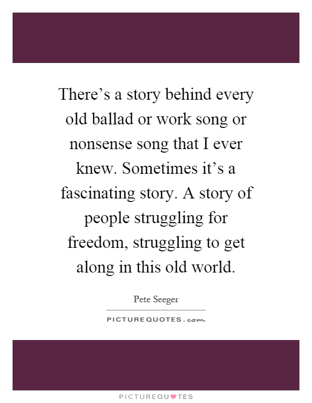 There's a story behind every old ballad or work song or nonsense song that I ever knew. Sometimes it's a fascinating story. A story of people struggling for freedom, struggling to get along in this old world Picture Quote #1