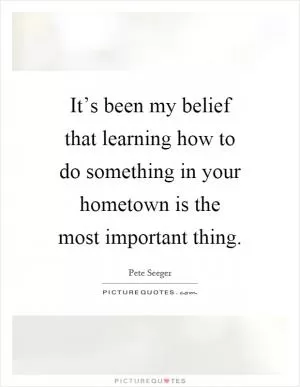 It’s been my belief that learning how to do something in your hometown is the most important thing Picture Quote #1