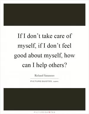 If I don’t take care of myself, if I don’t feel good about myself, how can I help others? Picture Quote #1