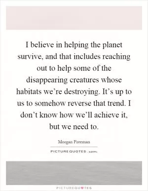 I believe in helping the planet survive, and that includes reaching out to help some of the disappearing creatures whose habitats we’re destroying. It’s up to us to somehow reverse that trend. I don’t know how we’ll achieve it, but we need to Picture Quote #1