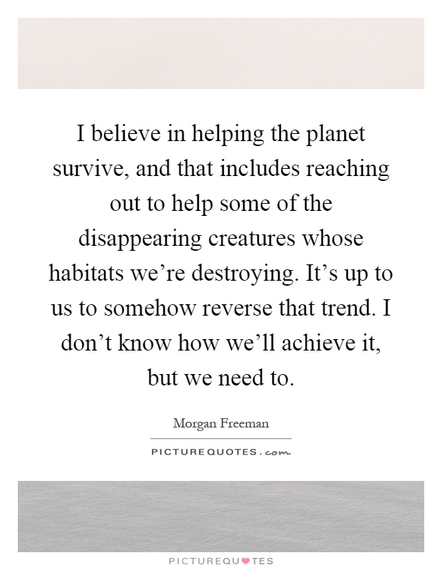I believe in helping the planet survive, and that includes reaching out to help some of the disappearing creatures whose habitats we're destroying. It's up to us to somehow reverse that trend. I don't know how we'll achieve it, but we need to Picture Quote #1
