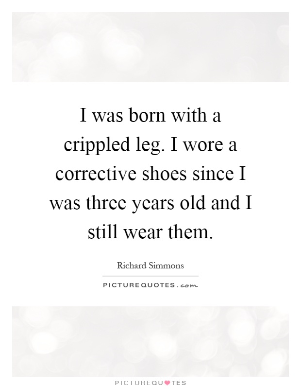 I was born with a crippled leg. I wore a corrective shoes since I was three years old and I still wear them Picture Quote #1