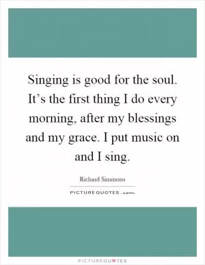Singing is good for the soul. It’s the first thing I do every morning, after my blessings and my grace. I put music on and I sing Picture Quote #1