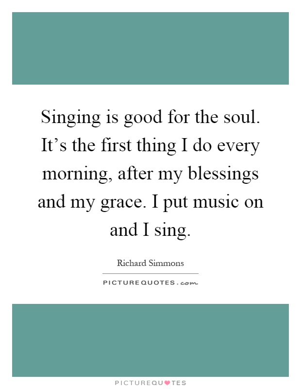 Singing is good for the soul. It's the first thing I do every morning, after my blessings and my grace. I put music on and I sing Picture Quote #1