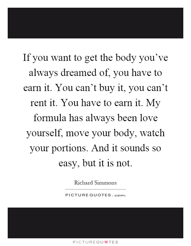 If you want to get the body you've always dreamed of, you have to earn it. You can't buy it, you can't rent it. You have to earn it. My formula has always been love yourself, move your body, watch your portions. And it sounds so easy, but it is not Picture Quote #1