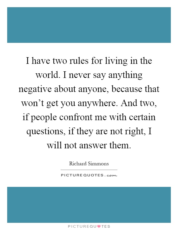 I have two rules for living in the world. I never say anything negative about anyone, because that won't get you anywhere. And two, if people confront me with certain questions, if they are not right, I will not answer them Picture Quote #1