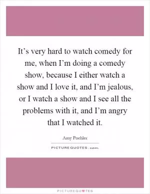 It’s very hard to watch comedy for me, when I’m doing a comedy show, because I either watch a show and I love it, and I’m jealous, or I watch a show and I see all the problems with it, and I’m angry that I watched it Picture Quote #1