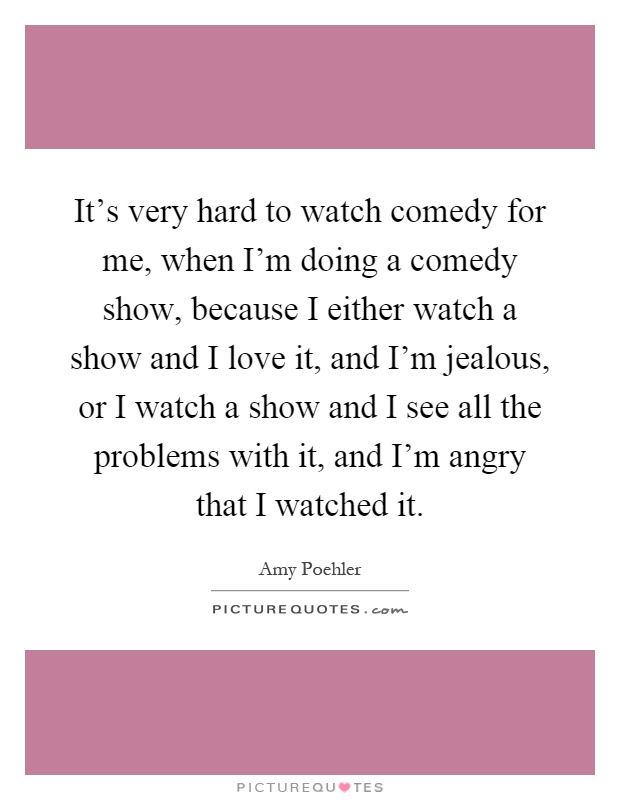 It's very hard to watch comedy for me, when I'm doing a comedy show, because I either watch a show and I love it, and I'm jealous, or I watch a show and I see all the problems with it, and I'm angry that I watched it Picture Quote #1