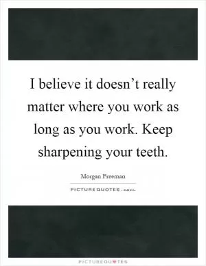 I believe it doesn’t really matter where you work as long as you work. Keep sharpening your teeth Picture Quote #1