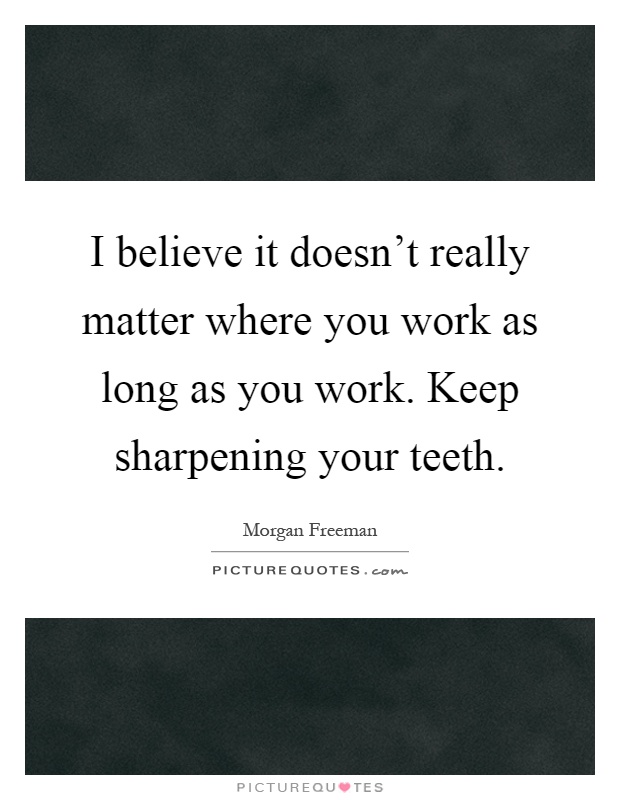 I believe it doesn't really matter where you work as long as you work. Keep sharpening your teeth Picture Quote #1
