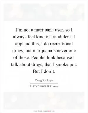 I’m not a marijuana user, so I always feel kind of fraudulent. I applaud this, I do recreational drugs, but marijuana’s never one of those. People think because I talk about drugs, that I smoke pot. But I don’t Picture Quote #1