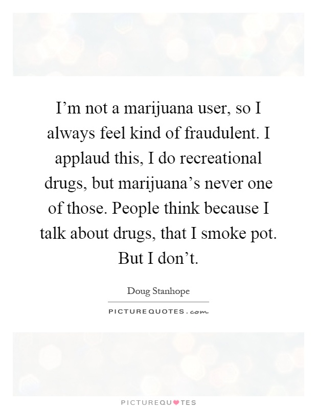 I'm not a marijuana user, so I always feel kind of fraudulent. I applaud this, I do recreational drugs, but marijuana's never one of those. People think because I talk about drugs, that I smoke pot. But I don't Picture Quote #1
