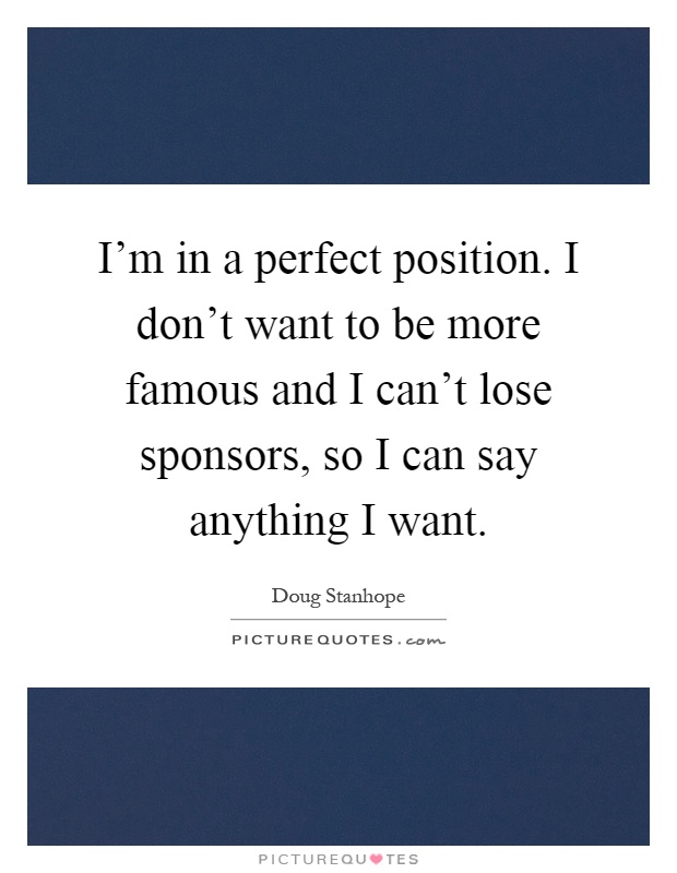 I'm in a perfect position. I don't want to be more famous and I can't lose sponsors, so I can say anything I want Picture Quote #1