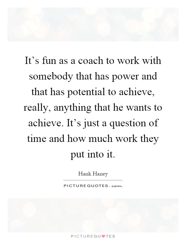 It's fun as a coach to work with somebody that has power and that has potential to achieve, really, anything that he wants to achieve. It's just a question of time and how much work they put into it Picture Quote #1