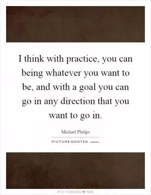I think with practice, you can being whatever you want to be, and with a goal you can go in any direction that you want to go in Picture Quote #1