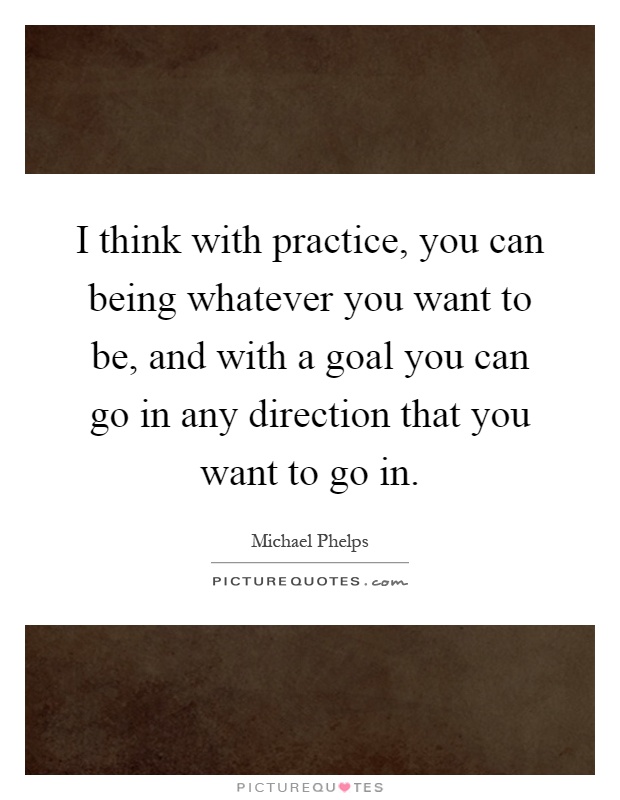 I think with practice, you can being whatever you want to be, and with a goal you can go in any direction that you want to go in Picture Quote #1