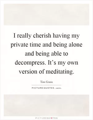 I really cherish having my private time and being alone and being able to decompress. It’s my own version of meditating Picture Quote #1