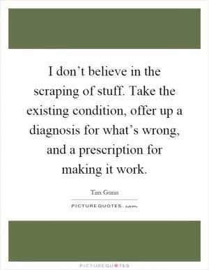 I don’t believe in the scraping of stuff. Take the existing condition, offer up a diagnosis for what’s wrong, and a prescription for making it work Picture Quote #1