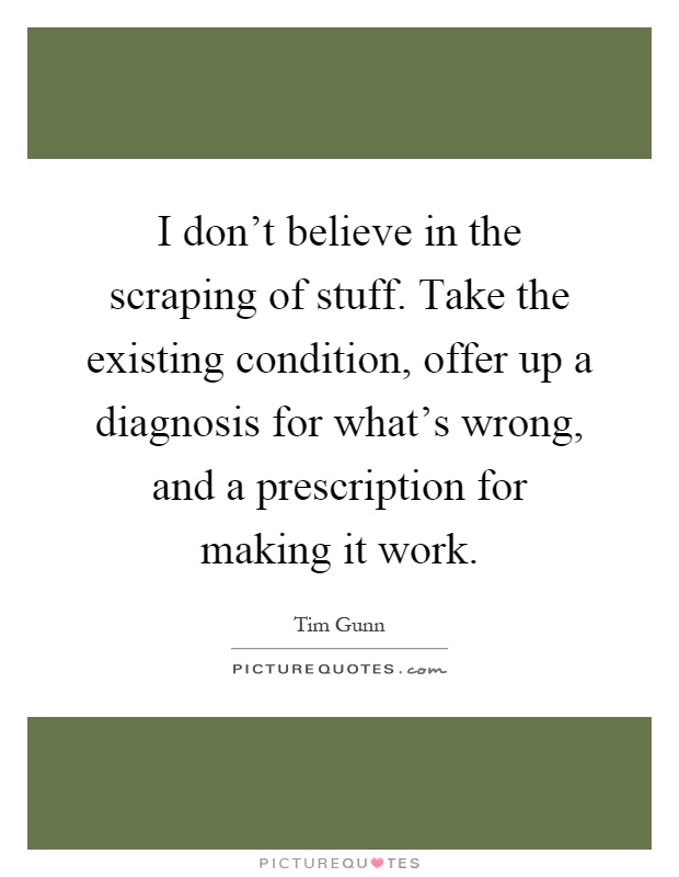 I don't believe in the scraping of stuff. Take the existing condition, offer up a diagnosis for what's wrong, and a prescription for making it work Picture Quote #1