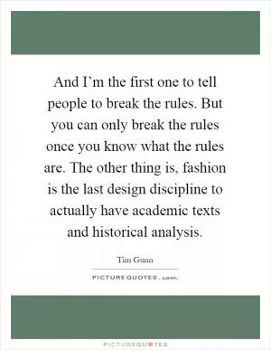 And I’m the first one to tell people to break the rules. But you can only break the rules once you know what the rules are. The other thing is, fashion is the last design discipline to actually have academic texts and historical analysis Picture Quote #1