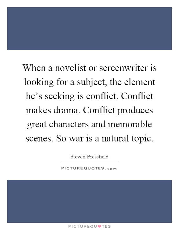 When a novelist or screenwriter is looking for a subject, the element he's seeking is conflict. Conflict makes drama. Conflict produces great characters and memorable scenes. So war is a natural topic Picture Quote #1