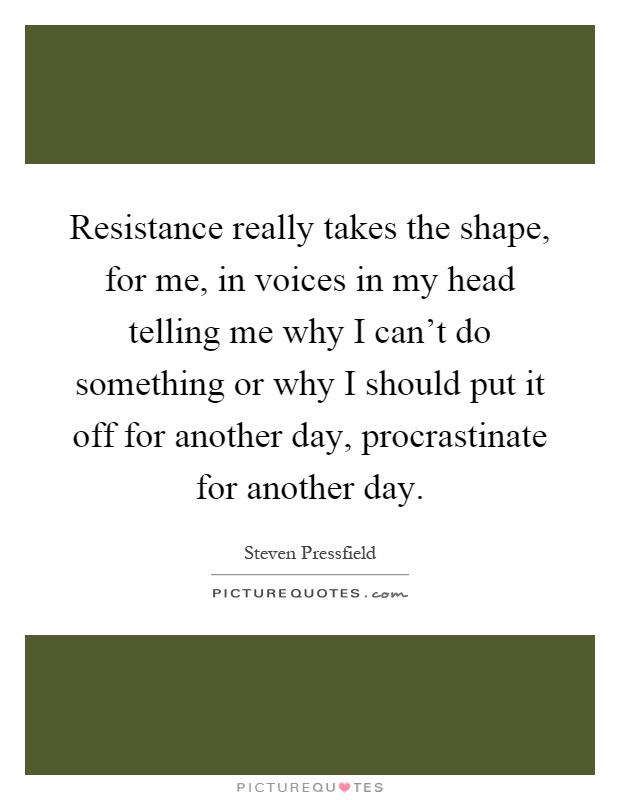 Resistance really takes the shape, for me, in voices in my head telling me why I can't do something or why I should put it off for another day, procrastinate for another day Picture Quote #1