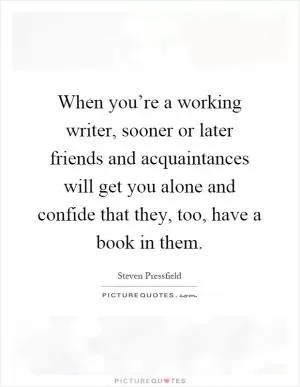 When you’re a working writer, sooner or later friends and acquaintances will get you alone and confide that they, too, have a book in them Picture Quote #1