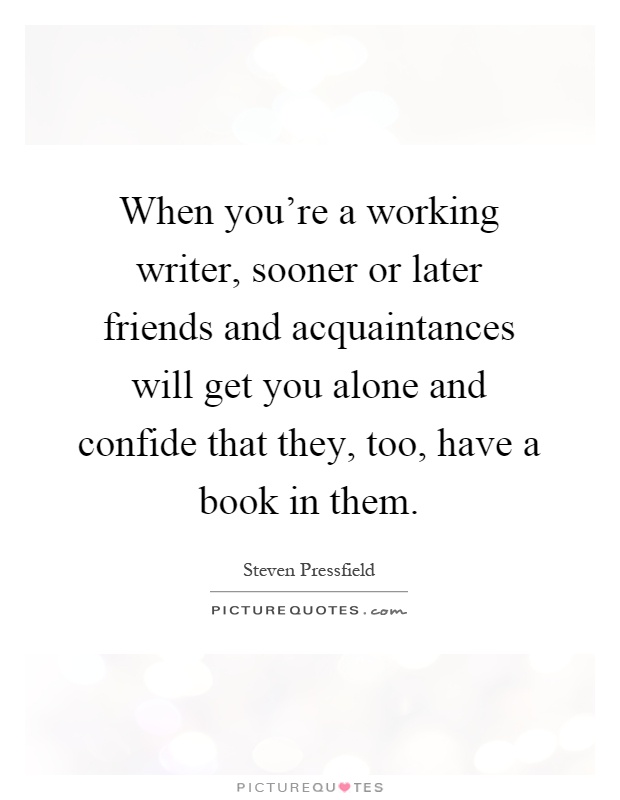When you're a working writer, sooner or later friends and acquaintances will get you alone and confide that they, too, have a book in them Picture Quote #1