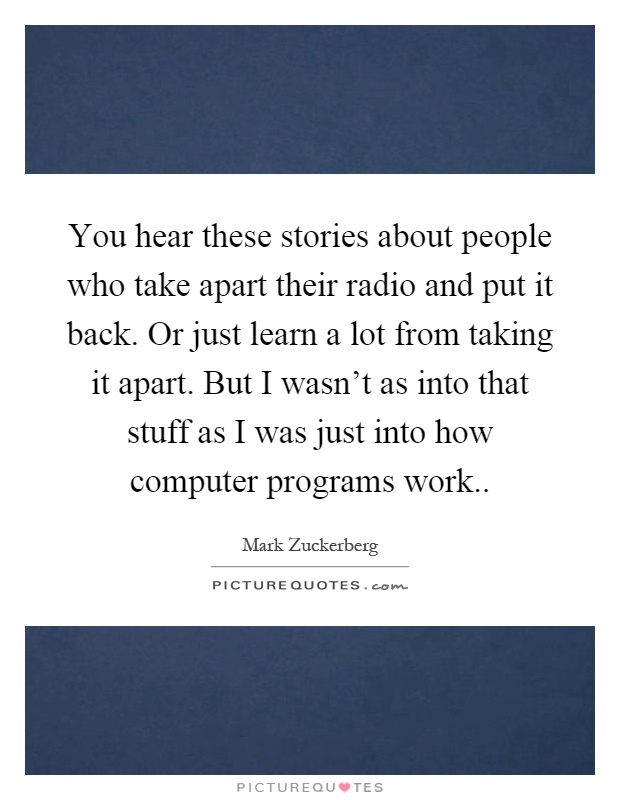 You hear these stories about people who take apart their radio and put it back. Or just learn a lot from taking it apart. But I wasn't as into that stuff as I was just into how computer programs work Picture Quote #1