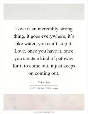 Love is an incredibly strong thing, it goes everywhere, it’s like water, you can’t stop it. Love, once you have it, once you create a kind of pathway for it to come out, it just keeps on coming out Picture Quote #1