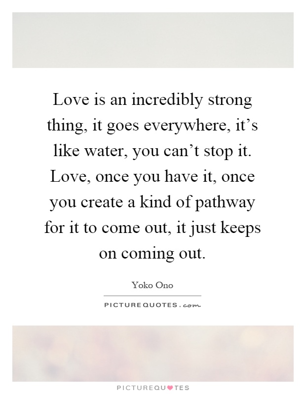 Love is an incredibly strong thing, it goes everywhere, it's like water, you can't stop it. Love, once you have it, once you create a kind of pathway for it to come out, it just keeps on coming out Picture Quote #1