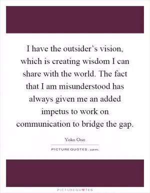 I have the outsider’s vision, which is creating wisdom I can share with the world. The fact that I am misunderstood has always given me an added impetus to work on communication to bridge the gap Picture Quote #1