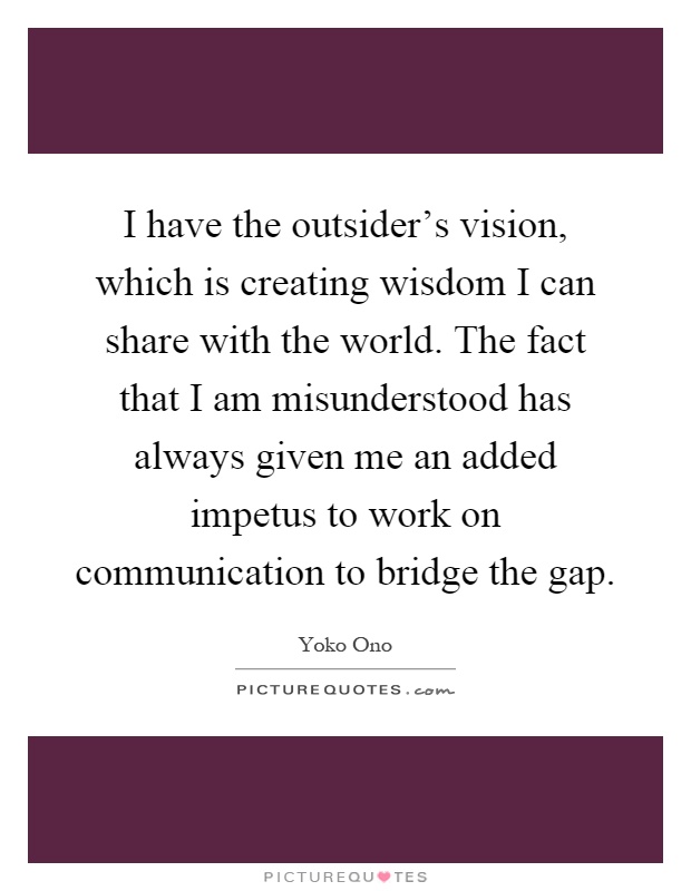 I have the outsider's vision, which is creating wisdom I can share with the world. The fact that I am misunderstood has always given me an added impetus to work on communication to bridge the gap Picture Quote #1