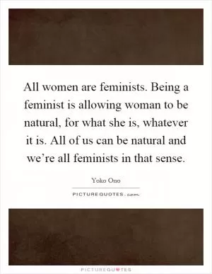 All women are feminists. Being a feminist is allowing woman to be natural, for what she is, whatever it is. All of us can be natural and we’re all feminists in that sense Picture Quote #1