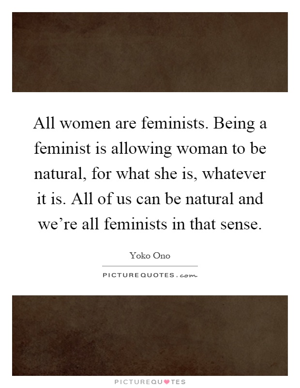 All women are feminists. Being a feminist is allowing woman to be natural, for what she is, whatever it is. All of us can be natural and we're all feminists in that sense Picture Quote #1