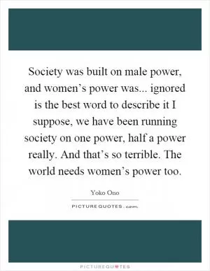Society was built on male power, and women’s power was... ignored is the best word to describe it I suppose, we have been running society on one power, half a power really. And that’s so terrible. The world needs women’s power too Picture Quote #1